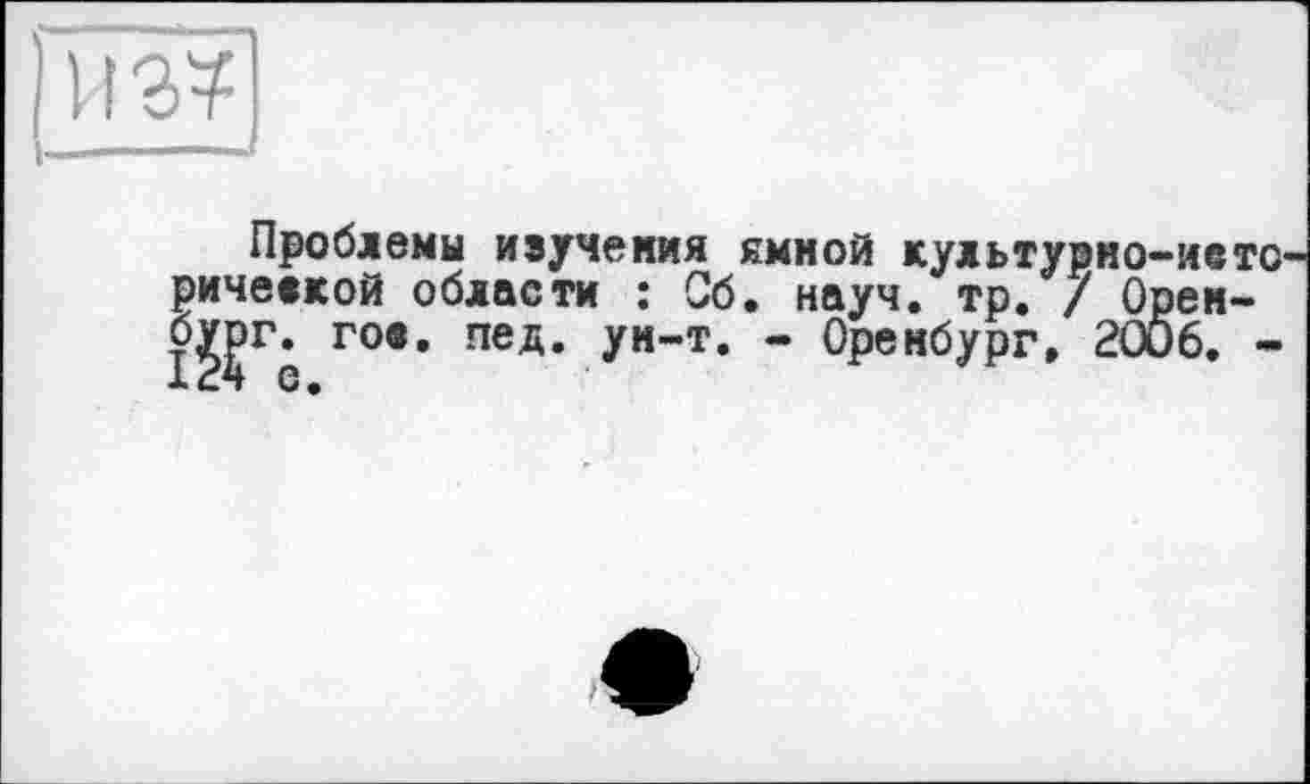 ﻿из?
_.-- — J
Проблемы иіучемия ямной культурно—мето ричевкой области : Об. науч. тр. / Орем-б??г г°., пед. ум-т. - Оренбург, 2006. -